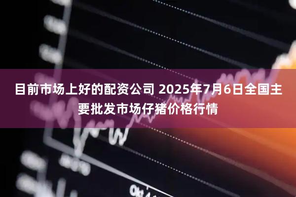 目前市场上好的配资公司 2025年7月6日全国主要批发市场仔猪价格行情