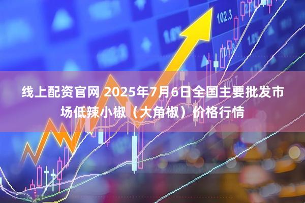 线上配资官网 2025年7月6日全国主要批发市场低辣小椒（大角椒）价格行情
