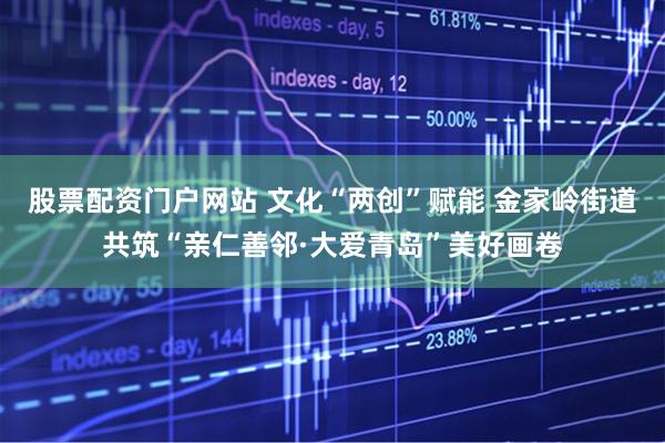 股票配资门户网站 文化“两创”赋能 金家岭街道共筑“亲仁善邻·大爱青岛”美好画卷