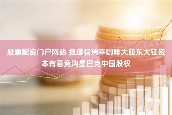 股票配资门户网站 报道指瑞幸咖啡大股东大钲资本有意竞购星巴克中国股权