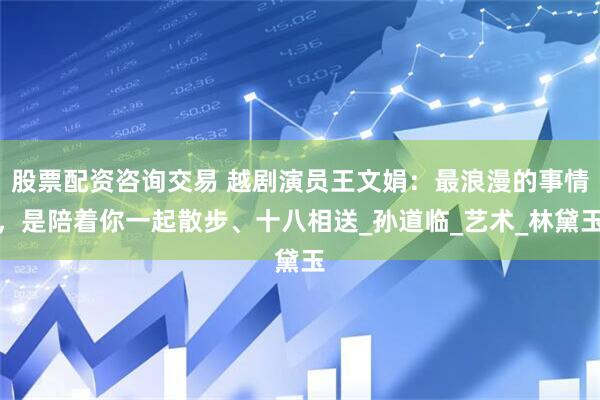 股票配资咨询交易 越剧演员王文娟：最浪漫的事情，是陪着你一起散步、十八相送_孙道临_艺术_林黛玉