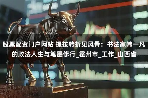 股票配资门户网站 提按转折见风骨：书法家韩一凡的政法人生与笔墨修行_霍州市_工作_山西省