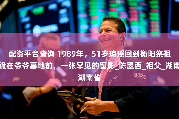 配资平台查询 1989年，51岁琼瑶回到衡阳祭祖，跪在爷爷墓地前，一张罕见的留影_陈墨西_祖父_湖南省