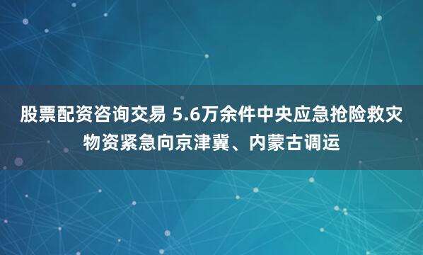 股票配资咨询交易 5.6万余件中央应急抢险救灾物资紧急向京津冀、内蒙古调运