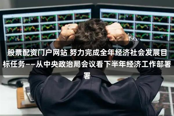 股票配资门户网站 努力完成全年经济社会发展目标任务——从中央政治局会议看下半年经济工作部署