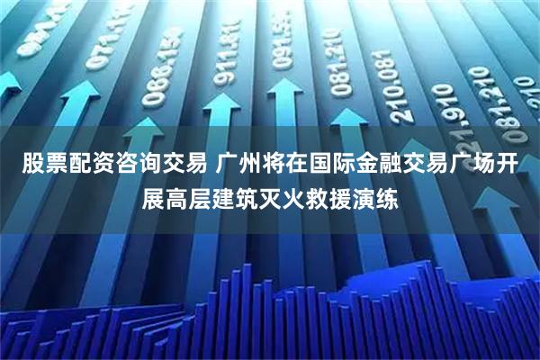 股票配资咨询交易 广州将在国际金融交易广场开展高层建筑灭火救援演练