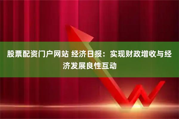 股票配资门户网站 经济日报：实现财政增收与经济发展良性互动