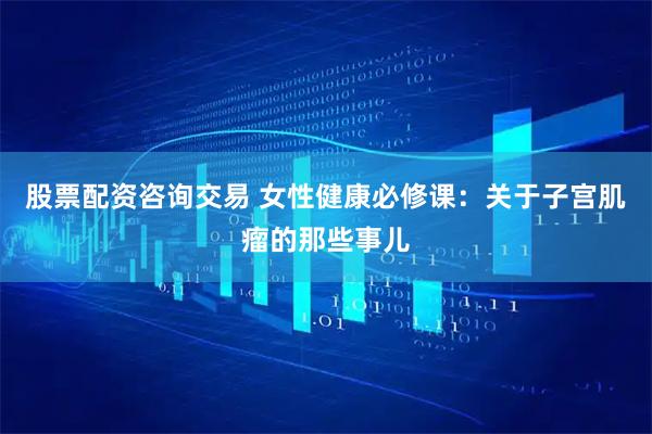 股票配资咨询交易 女性健康必修课：关于子宫肌瘤的那些事儿